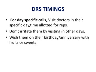 DRS TIMINGS
• For day specific calls, Visit doctors in their
specific day,time allotted for reps.
• Don’t irritate them by visiting in other days.
• Wish them on their birthday/anniversary with
fruits or sweets
 