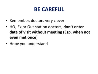 BE CAREFUL
• Remember, doctors very clever
• HQ, Ex or Out station doctors, don’t enter
date of visit without meeting (Esp. when not
even met once)
• Hope you understand
 