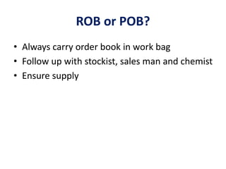 ROB or POB?
• Always carry order book in work bag
• Follow up with stockist, sales man and chemist
• Ensure supply
 