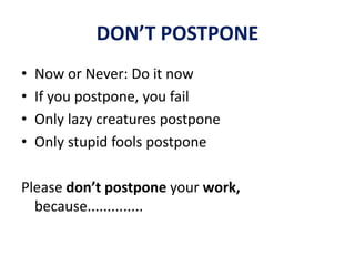 DON’T POSTPONE
• Now or Never: Do it now
• If you postpone, you fail
• Only lazy creatures postpone
• Only stupid fools postpone
Please don’t postpone your work,
because..............
 