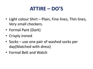 ATTIRE – DO’S
• Light colour Shirt – Plain, Fine lines, Thin lines,
Very small checkers.
• Formal Pant (Dark)
• Crisply ironed
• Socks – use one pair of washed socks per
day(Matched with dress)
• Formal Belt and Watch
 