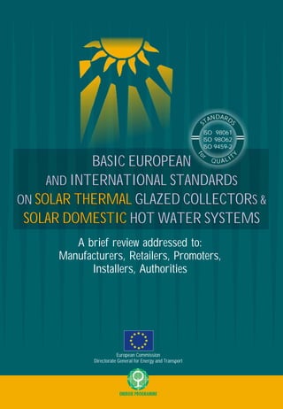 BASIC EUROPEAN
AND INTERNATIONAL STANDARDS
ON SOLAR THERMAL GLAZED COLLECTORS &
SOLAR DOMESTIC HOT WATER SYSTEMS
A brief review addressed to:
Manufacturers, Retailers, Promoters,
Installers, Authorities
ISO 98061
ISO 98O62
ISO 9459-2
ISO 98061
ISO 98O62
ISO 9459-2
European Commission
Directorate General for Energy and Transport
BASIC EUROPEAN
AND INTERNATIONAL STANDARDS
ON GLAZED COLLECTORS &
HOT WATER SYSTEMS
SOLAR THERMAL
SOLAR DOMESTIC
ENERGY & ENVIRONMENT CONSULTANTS
in the framework of the project:
SOL-MED II
Widening the use of European Solar Thermal Technologies
in Mediterranean Countries following the Successful Model of Greece
PART B: Italy, France, Romania, Bulgaria, and Turkey
Contract No.: NNE5/2002/86
Editor:
EXERGIA S.A.
ENERGY & ENVIRONMENT CONSULTANTS
Apollon Tower, 64 Louise Riencourt Str. • 115 23 Athens, Greece
e-mail: office@exergia.gr
http://www.exergia.gr
DARN DA STS
f
o
Y
r TILQ AU
 