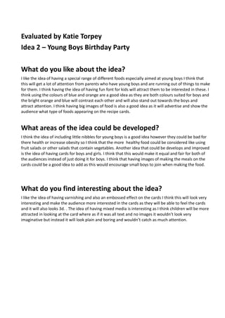 Evaluated by Katie Torpey
Idea 2 – Young Boys Birthday Party

What do you like about the idea?
I like the idea of having a special range of different foods especially aimed at young boys I think that
this will get a lot of attention from parents who have young boys and are running out of things to make
for them. I think having the idea of having fun font for kids will attract them to be interested in these. I
think using the colours of blue and orange are a good idea as they are both colours suited for boys and
the bright orange and blue will contrast each other and will also stand out towards the boys and
attract attention. I think having big images of food is also a good idea as it will advertise and show the
audience what type of foods appearing on the recipe cards.


What areas of the idea could be developed?
I think the idea of including little nibbles for young boys is a good idea however they could be bad for
there health or increase obesity so I think that the more healthy food could be considered like using
fruit salads or other salads that contain vegetables. Another idea that could be develops and improved
is the idea of having cards for boys and girls. I think that this would make it equal and fair for both of
the audiences instead of just doing it for boys. I think that having images of making the meals on the
cards could be a good idea to add as this would encourage small boys to join when making the food.




What do you find interesting about the idea?
I like the idea of having varnishing and also an embossed effect on the cards I think this will look very
interesting and make the audience more interested in the cards as they will be able to feel the cards
and it will also looks 3d. . The idea of having mixed media is interesting as I think children will be more
attracted in looking at the card where as if it was all text and no images it wouldn’t look very
imaginative but instead it will look plain and boring and wouldn’t catch as much attention.
 