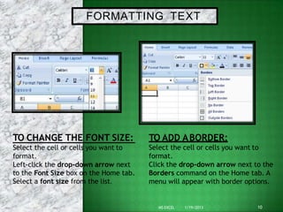 FORMATTING TEXT
TO CHANGE THE FONT SIZE:
Select the cell or cells you want to
10
MS EXCEL 1/19/2013
format.
Left-click the drop-down arrow next
to the Font Size box on the Home tab.
Select a font size from the list.
TO ADD ABORDER:
Select the cell or cells you want to
format.
Click the drop-down arrow next to the
Borders command on the Home tab. A
menu will appear with border options.
 