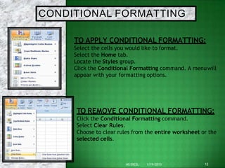 CONDITIONAL FORMATTING
TO APPLY CONDITIONAL FORMATTING:
Select the cells you would like to format.
Select the Home tab.
Locate the Styles group.
Click the Conditional Formatting command. A menuwill
appear with your formatting options.
12
MS EXCEL 1/19/2013
TO REMOVE CONDITIONAL FORMATTING:
Click the Conditional Formatting command.
Select Clear Rules.
Choose to clear rules from the entire worksheet or the
selected cells.
 