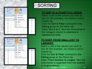 SORTING
TO SORT IN ALPHABETICALORDER:
Select a cell in the column you want to
sort (In this example, we choose a cell in
column Q).
Click the Sort & Filter command in the
Editing group on the Home tab.
Select Sort A to Z. Now the informationin
the Category column is organized in
alphabetical order.
TO SORT FROM SMALLEST TO
LARGEST:
Select a cell in the column you want to
sort (In this example, we choose a cell in
column Q).
Click the Sort & Filter command in the
Editing group on the Home tab.
Select From Smallest to Largest. Now the
information is organized from the smallest
to largest amount.
16
MS EXCEL 1/19/2013
 