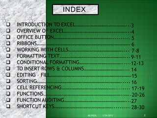 INDEX
2
MS EXCEL 1/19/2013
 INTRODUCTION TO EXCEL…………………………………...3
 OVERVIEW OF EXCEL…………………………………………...4
 OFFICE BUTTON……………………………………….......... 5
 RIBBONS………………………………………………………………. 6
 WORKING WITH CELLS…………………………………….... 7-8
 FORMATTING TEXT……………………………………………...9-11
 CONDITIONAL FORMATTING…………………………….....12-13
 TO INSERT ROWS & COLUMNS………………………….... 14
 EDITING – FILL……………………………………………………….15
 SORTING…………………………………………………………..... 16
 CELL REFERENCING……………………………………........ 17-19
 FUNCTIONS……………………………………………………..…..20-26
 FUNCTION AUDITING…………………………………………...27
 SHORTCUT KEYS………………………………………..........28-30
 