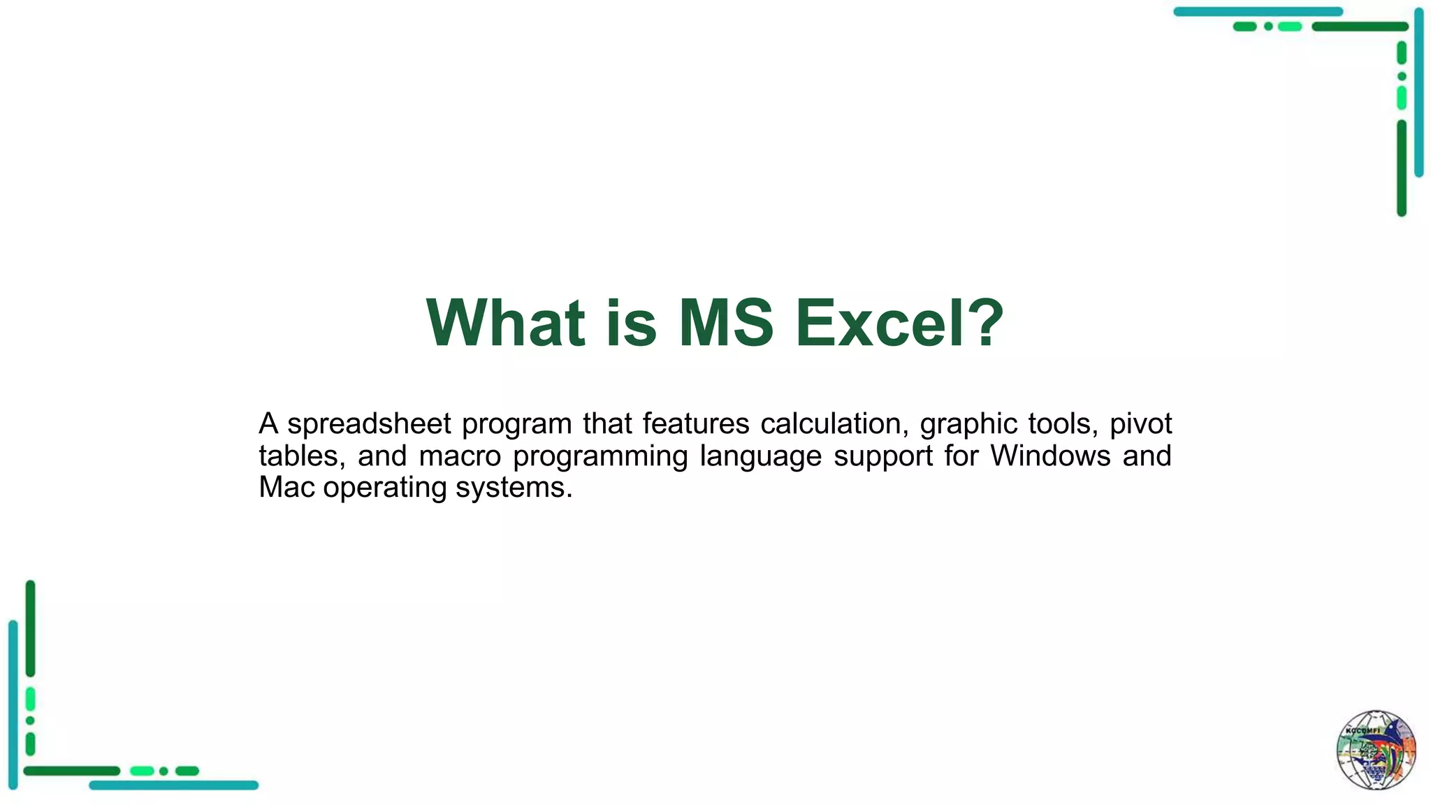 What is MS Excel?
A spreadsheet program that features calculation, graphic tools, pivot
tables, and macro programming language support for Windows and
Mac operating systems.
 