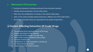  Mechanism Of Extraction
9
 During the extraction of phytoconstituents from the plant material;
• Initially solvent penetrates into the solid matrix,
• After that, the solubilisation of solutes in the solvent takes place,
• Later on the solute (soluble phytoconstituents ) diffuses out of the solid matrix,
• And finally extracted solute are separated out by solvent evaporation.
 Factors Affecting Extraction Of Crude Drugs
1. The quantity & the chemical nature of the drug
2. Nature and volume of the solvents
3. Particle size of the powder of crude drug
4. Ratio of the mixing of Solvent to the sample
5. Duration of extraction
6. Temperature at which extraction is carried out
7. pH of the extracting solvent
8. Lipophilicity of the solvent mixture
 