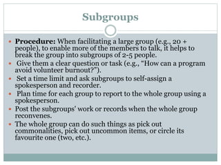 Subgroups
 Procedure: When facilitating a large group (e.g., 20 +







people), to enable more of the members to talk, it helps to
break the group into subgroups of 2-5 people.
Give them a clear question or task (e.g., “How can a program
avoid volunteer burnout?”).
Set a time limit and ask subgroups to self-assign a
spokesperson and recorder.
Plan time for each group to report to the whole group using a
spokesperson.
Post the subgroups' work or records when the whole group
reconvenes.
The whole group can do such things as pick out
commonalities, pick out uncommon items, or circle its
favourite one (two, etc.).

 