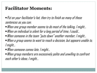 Facilitator Moments:
Put on your facilitator's hat, then try to finish as many of these

sentences as you can.
When one group member seems to do most of the talking, I might…
When an individual is silent for a long period of time, I could…
When someone in the team "puts down" another member, I might…
When a group seems to want to reach a decision, but appears unable to,
I might…
When someone comes late, I might…
When group members are excessively polite and unwilling to confront
each other’s ideas, I might…

 