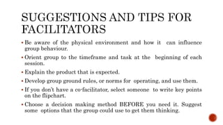  Be aware of the physical environment and how it can influence
group behaviour.
 Orient group to the timeframe and task at the beginning of each
session.
 Explain the product that is expected.
 Develop group ground rules, or norms for operating, and use them.
 If you don’t have a co-facilitator, select someone to write key points
on the flipchart.
 Choose a decision making method BEFORE you need it. Suggest
some options that the group could use to get them thinking.
 