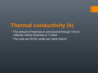 Thermal conductivity (k)
 The amount of heat loss in one second through 1m2 of
material, whose thickness is 1 metre
 The units are W/mK (watts per metre Kelvin)
 