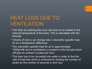 HEAT LOSS DUE TO
VENTILATION
 The fresh air entering the room will need to be heated to the
internal temperature of the room. This is calculated with the
formula:
 Volume of room x air change rate x volumetric specific heat
for air x temperature difference
 The volumetric specific heat for air is approximately
1300j/m3K and is considered a constant in this formula which
will give an answer in joules per hour.
 This then has to be converted into watts in order to find the
rate of heat loss which is achieved by dividing the number of
joules by the number of seconds in one hour
 