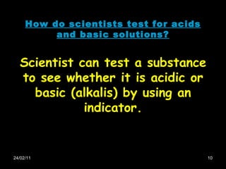 24/02/11 How do scientists test for acids and basic solutions? Scientist can test a substance to see whether it is acidic or basic (alkalis) by using an indicator. 