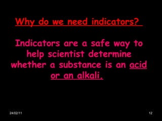 24/02/11 Why do we need indicators?  Indicators are a safe way to help scientist determine whether a substance is an  acid or an alkali.   