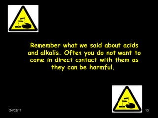 24/02/11 Remember what we said about acids and alkalis. Often you do not want to come in direct contact with them as they can be harmful.   