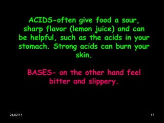 24/02/11 ACIDS-often give food a sour, sharp flavor (lemon juice) and can be helpful, such as the acids in your stomach. Strong acids can burn your skin. BASES- on the other hand feel bitter and slippery. 