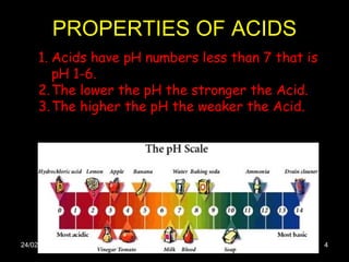 PROPERTIES OF ACIDS 24/02/11 Acids have pH numbers less than 7 that is pH 1-6. The lower the pH the stronger the Acid. The higher the pH the weaker the Acid.  