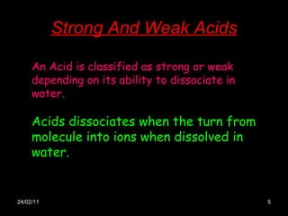 Strong And Weak Acids 24/02/11 An Acid is classified as strong or weak depending on its ability to dissociate in water.  Acids dissociates when the turn from molecule into ions when dissolved in water. 
