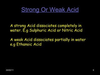 Strong Or Weak Acid 24/02/11 A strong Acid dissociates completely in water. E.g Sulphuric Acid or Nitric Acid A weak Acid dissociates partially in water e.g Ethanoic Acid  
