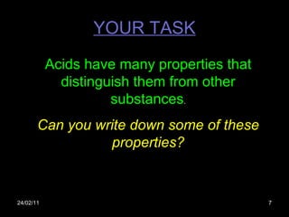 YOUR TASK 24/02/11 Acids have many properties that distinguish them from other substances . Can you write down some of these properties? 