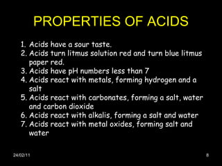 PROPERTIES OF ACIDS 24/02/11 Acids have a sour taste. Acids turn litmus solution red and turn blue litmus paper red.  Acids have pH numbers less than 7  Acids react with metals, forming hydrogen and a salt  Acids react with carbonates, forming a salt, water and carbon dioxide  Acids react with alkalis, forming a salt and water  Acids react with metal oxides, forming salt and water  