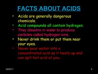 FACTS ABOUT ACIDS 24/02/11 Acids are generally dangerous chemicals.  Acid compounds all contain hydrogen. They dissolve in water to produce particles called hydrogen ions. Never drink them or put them near your eyes.  Never pour water into a concentrated acid as it heats up and can spit hot acid at you.  