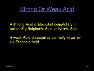 Strong Or Weak Acid 24/02/11 A strong Acid dissociates completely in water. E.g Sulphuric Acid or Nitric Acid A weak Acid ...