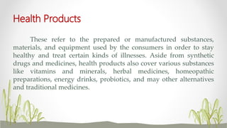 Health Products
These refer to the prepared or manufactured substances,
materials, and equipment used by the consumers in order to stay
healthy and treat certain kinds of illnesses. Aside from synthetic
drugs and medicines, health products also cover various substances
like vitamins and minerals, herbal medicines, homeopathic
preparations, energy drinks, probiotics, and may other alternatives
and traditional medicines.
 