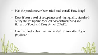• Has the product ever been tried and tested? How long?
• Does it bear a seal of acceptance and high quality standard
set by the Philippine Medical Association(PMA) and
Bureau of Food and Drug Act or (BFAD).
• Has the product been recommended or prescribed by a
physician?
 