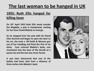 The last woman to be hanged in UK 1955: Ruth Ellis hanged for killing lover On 10 th  April 1955 Ruth Ellis stood outside the Magdala, a pub in Hampstead, waiting for her lover David Blakely to emerge.  As he stepped from the pub with his friend Clive Gunnell and began to open the door to his car, she took a .38 Smith & Wesson gun out of her handbag and fired the first of six shots.  Four entered Blakely’s body, one ricocheted into the base of the thumb of a passer-by and the last was never found.  It was later discovered that one of the bullets had been shot from a distance of three inches into Blakely’s back. 
