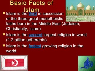 Basic Facts ofBasic Facts of
IslamIslam Islam is theIslam is the thirdthird in successionin succession
of the three great monotheisticof the three great monotheistic
faiths born in the Middle East (Judaism,faiths born in the Middle East (Judaism,
Christianity, Islam)Christianity, Islam)
 Islam is theIslam is the secondsecond largest religion in worldlargest religion in world
(1.2 billion adherents)(1.2 billion adherents)
 Islam is theIslam is the fastestfastest growing religion in thegrowing religion in the
worldworld
 