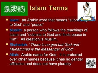 Islam TermsIslam Terms
 Islam:Islam: an Arabic word that means “submittingan Arabic word that means “submitting
to God” and “peace”to God” and “peace”
 Muslim:Muslim: a person who follows the teachings ofa person who follows the teachings of
Islam and “submits to God and finds peace inIslam and “submits to God and finds peace in
Him”. All creation is Muslim.Him”. All creation is Muslim.
 Shahadah:Shahadah: ““There is no god but God andThere is no god but God and
Muhammad is the Messenger of GodMuhammad is the Messenger of God”.”.
 Allah:Allah: Arabic name for God. It is preferredArabic name for God. It is preferred
over other names because it has no genderover other names because it has no gender
affiliation and does not have pluralityaffiliation and does not have plurality
 