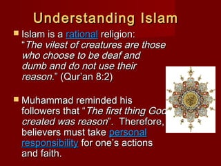 Understanding IslamUnderstanding Islam
 Islam is aIslam is a rationalrational religion:religion:
““The vilest of creatures are thoseThe vilest of creatures are those
who choose to be deaf andwho choose to be deaf and
dumb and do not use theirdumb and do not use their
reason.reason.” (Qur’an 8:2)” (Qur’an 8:2)
 Muhammad reminded hisMuhammad reminded his
followers that “followers that “The first thing GodThe first thing God
created was reasoncreated was reason”. Therefore,”. Therefore,
believers must takebelievers must take personalpersonal
responsibilityresponsibility for one’s actionsfor one’s actions
and faith.and faith.
 