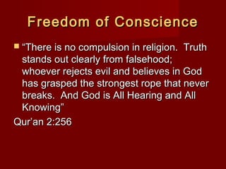 Freedom of ConscienceFreedom of Conscience
 ““There is no compulsion in religion. TruthThere is no compulsion in religion. Truth
stands out clearly from falsehood;stands out clearly from falsehood;
whoever rejects evil and believes in Godwhoever rejects evil and believes in God
has grasped the strongest rope that neverhas grasped the strongest rope that never
breaks. And God is All Hearing and Allbreaks. And God is All Hearing and All
Knowing”Knowing”
Qur’an 2:256Qur’an 2:256
 