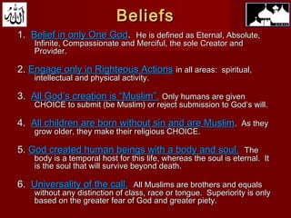 BeliefsBeliefs
1.1. Belief in only One GodBelief in only One God.. He is defined as Eternal, Absolute,He is defined as Eternal, Absolute,
Infinite, Compassionate and Merciful, the sole Creator andInfinite, Compassionate and Merciful, the sole Creator and
Provider.Provider.
2.2. Engage only in Righteous ActionsEngage only in Righteous Actions in all areas: spiritual,in all areas: spiritual,
intellectual and physical activity.intellectual and physical activity.
3.3. All God’s creation is “Muslim”.All God’s creation is “Muslim”. Only humans are givenOnly humans are given
CHOICE to submit (be Muslim) or reject submission to God’s will.CHOICE to submit (be Muslim) or reject submission to God’s will.
4.4. All children are born without sin and are MuslimAll children are born without sin and are Muslim. As they. As they
grow older, they make their religious CHOICE.grow older, they make their religious CHOICE.
5.5. God created human beings with a body and soul.God created human beings with a body and soul. TheThe
body is a temporal host for this life, whereas the soul is eternal. Itbody is a temporal host for this life, whereas the soul is eternal. It
is the soul that will survive beyond death.is the soul that will survive beyond death.
6.6. Universality of the call.Universality of the call. All Muslims are brothers and equalsAll Muslims are brothers and equals
without any distinction of class, race or tongue. Superiority is onlywithout any distinction of class, race or tongue. Superiority is only
based on the greater fear of God and greater piety.based on the greater fear of God and greater piety.
 