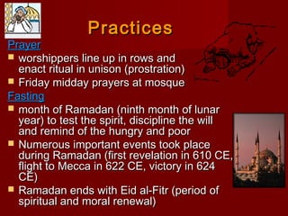 PracticesPractices
PrayerPrayer
 worshippers line up in rows andworshippers line up in rows and
enact ritual in unison (prostration)enact ritual in unison (prostration)
 Friday midday prayers at mosqueFriday midday prayers at mosque
FastingFasting
 month of Ramadan (ninth month of lunarmonth of Ramadan (ninth month of lunar
year) to test the spirit, discipline the willyear) to test the spirit, discipline the will
and remind of the hungry and poorand remind of the hungry and poor
 Numerous important events took placeNumerous important events took place
during Ramadan (first revelation in 610 CE,during Ramadan (first revelation in 610 CE,
flight to Mecca in 622 CE, victory in 624flight to Mecca in 622 CE, victory in 624
CE)CE)
 Ramadan ends with Eid al-Fitr (period ofRamadan ends with Eid al-Fitr (period of
spiritual and moral renewal)spiritual and moral renewal)
 