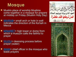 MosqueMosque
 Muslim place of worship MuslimsMuslim place of worship Muslims
come together in a mosque for prayerscome together in a mosque for prayers
at midday on Friday (Muslim Holy Day)at midday on Friday (Muslim Holy Day)
 MIHRABMIHRAB= small arch or hole in wall= small arch or hole in wall
indicates the direction of the Ka’bah inindicates the direction of the Ka’bah in
MeccaMecca
 MINARETMINARET= high tower or dome from= high tower or dome from
which a muezzin calls the faithful towhich a muezzin calls the faithful to
prayerprayer
 WUDUWUDU= cleansing process before= cleansing process before
prayer (water)prayer (water)
 IMAMIMAM= chief officer in the mosque who= chief officer in the mosque who
leads prayersleads prayers
 