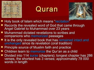QuranQuran
 Holy book of Islam which means “Holy book of Islam which means “recitationrecitation””
 Records the revealed word of God that came throughRecords the revealed word of God that came through
Angel Gabriel to Muhammad over 23 yearsAngel Gabriel to Muhammad over 23 years
 Muhammad dictated revelations to scribes andMuhammad dictated revelations to scribes and
companions whocompanions who memorizedmemorized passagespassages
 It is the only revealed book that hasIt is the only revealed book that has remained intact andremained intact and
unchangedunchanged since its revelation (oral tradition)since its revelation (oral tradition)
 Principle source of Muslim faith and practicePrinciple source of Muslim faith and practice
 Children learn toChildren learn to memorizememorize the Qur’an as a childthe Qur’an as a child
 Divided into 114Divided into 114 surassuras (chapters); longest chapter has 286(chapters); longest chapter has 286
verses, the shortest has 3 verses; approximately 78 000verses, the shortest has 3 verses; approximately 78 000
words in lengthwords in length
 