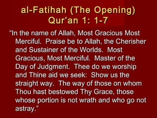 al-Fatihah (The Opening)al-Fatihah (The Opening)
Qur’an 1: 1-7Qur’an 1: 1-7
““In the name of Allah, Most Gracious MostIn the name of Allah, Most Gracious Most
Merciful. Praise be to Allah, the CherisherMerciful. Praise be to Allah, the Cherisher
and Sustainer of the Worlds. Mostand Sustainer of the Worlds. Most
Gracious, Most Merciful. Master of theGracious, Most Merciful. Master of the
Day of Judgment. Thee do we worshipDay of Judgment. Thee do we worship
and Thine aid we seek: Show us theand Thine aid we seek: Show us the
straight way. The way of those on whomstraight way. The way of those on whom
Thou hast bestowed Thy Grace, thoseThou hast bestowed Thy Grace, those
whose portion is not wrath and who go notwhose portion is not wrath and who go not
astray.”astray.”
 