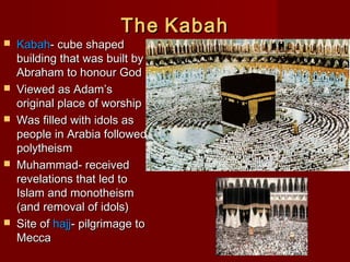 TheThe KabahKabah
 KabahKabah- cube shaped- cube shaped
building that was built bybuilding that was built by
Abraham to honour GodAbraham to honour God
 Viewed as Adam’sViewed as Adam’s
original place of worshiporiginal place of worship
 Was filled with idols asWas filled with idols as
people in Arabia followedpeople in Arabia followed
polytheismpolytheism
 Muhammad- receivedMuhammad- received
revelations that led torevelations that led to
Islam and monotheismIslam and monotheism
(and removal of idols)(and removal of idols)
 Site ofSite of hajjhajj- pilgrimage to- pilgrimage to
MeccaMecca
 
