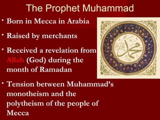The Prophet Muhammad
• Born in Mecca in Arabia
• Raised by merchants
• Received a revelation from
Allah (God) during the
month of Ramadan
• Tension between Muhammad’s
monotheism and the
polytheism of the people of
Mecca
 