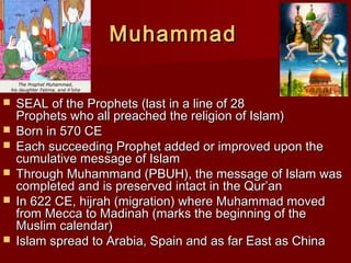 MuhammadMuhammad
 SEAL of the Prophets (last in a line of 28SEAL of the Prophets (last in a line of 28
Prophets who all preached the religion of Islam)Prophets who all preached the religion of Islam)
 Born in 570 CEBorn in 570 CE
 Each succeeding Prophet added or improved upon theEach succeeding Prophet added or improved upon the
cumulative message of Islamcumulative message of Islam
 Through Muhammand (PBUH), the message of Islam wasThrough Muhammand (PBUH), the message of Islam was
completed and is preserved intact in the Qur’ancompleted and is preserved intact in the Qur’an
 In 622 CE, hijrah (migration) where Muhammad movedIn 622 CE, hijrah (migration) where Muhammad moved
from Mecca to Madinah (marks the beginning of thefrom Mecca to Madinah (marks the beginning of the
Muslim calendar)Muslim calendar)
 Islam spread to Arabia, Spain and as far East as ChinaIslam spread to Arabia, Spain and as far East as China
 