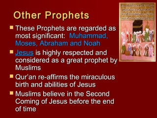 Other ProphetsOther Prophets
 These Prophets are regarded asThese Prophets are regarded as
most significant:most significant: Muhammad,Muhammad,
Moses, Abraham and NoahMoses, Abraham and Noah
 JesusJesus is highly respected andis highly respected and
considered as a great prophet byconsidered as a great prophet by
MuslimsMuslims
 Qur’an re-affirms the miraculousQur’an re-affirms the miraculous
birth and abilities of Jesusbirth and abilities of Jesus
 Muslims believe in the SecondMuslims believe in the Second
Coming of Jesus before the endComing of Jesus before the end
of timeof time
 