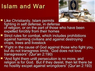 Islam and WarIslam and War
 Like Christianity, Islam permitsLike Christianity, Islam permits
fighting in self defense, in defensefighting in self defense, in defense
of religion, or on the part of those who have beenof religion, or on the part of those who have been
expelled forcibly from their homesexpelled forcibly from their homes
 Strict rules for combat, which includes prohibitionsStrict rules for combat, which includes prohibitions
against harming civilians and against destroyingagainst harming civilians and against destroying
crops, trees and livestockcrops, trees and livestock
 ““Fight in the cause of God against those who fight you,Fight in the cause of God against those who fight you,
but do not transgress limits. God does not lovebut do not transgress limits. God does not love
transgressors” (Qur’an 2:190)transgressors” (Qur’an 2:190)
 ““And fight them unitl persecution is no more, andAnd fight them unitl persecution is no more, and
religion is for God. But if they desist, then let there bereligion is for God. But if they desist, then let there be
no hosility excpet against wrongdoers” (Qur’an 2:193)no hosility excpet against wrongdoers” (Qur’an 2:193)
 