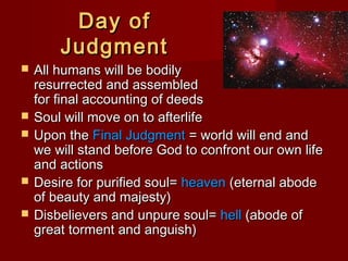 Day ofDay of
JudgmentJudgment
 All humans will be bodilyAll humans will be bodily
resurrected and assembledresurrected and assembled
for final accounting of deedsfor final accounting of deeds
 Soul will move on to afterlifeSoul will move on to afterlife
 Upon theUpon the Final JudgmentFinal Judgment = world will end and= world will end and
we will stand before God to confront our own lifewe will stand before God to confront our own life
and actionsand actions
 Desire for purified soul=Desire for purified soul= heavenheaven (eternal abode(eternal abode
of beauty and majesty)of beauty and majesty)
 Disbelievers and unpure soul=Disbelievers and unpure soul= hellhell (abode of(abode of
great torment and anguish)great torment and anguish)
 