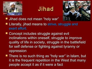 JihadJihad
 Jihad does not mean “holy war”Jihad does not mean “holy war”
 Literally, jihad means toLiterally, jihad means to strive, struggle andstrive, struggle and
exert effort.exert effort.
 Concept includes struggle against evilConcept includes struggle against evil
inclinations within oneself, struggle to improveinclinations within oneself, struggle to improve
quality of life in society, struggle in the battlefieldquality of life in society, struggle in the battlefield
for self defense or fighting against tyranny orfor self defense or fighting against tyranny or
oppressionoppression
 There is no such thing as “holy war” in Islam, butThere is no such thing as “holy war” in Islam, but
it is the frequent repetition in the West that manyit is the frequent repetition in the West that many
people accept it as if it were a factpeople accept it as if it were a fact
 