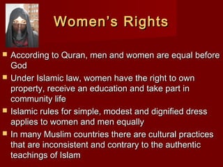 Women’s RightsWomen’s Rights
 According to Quran, men and women are equal beforeAccording to Quran, men and women are equal before
GodGod
 Under Islamic law, women have the right to ownUnder Islamic law, women have the right to own
property, receive an education and take part inproperty, receive an education and take part in
community lifecommunity life
 Islamic rules for simple, modest and dignified dressIslamic rules for simple, modest and dignified dress
applies to women and men equallyapplies to women and men equally
 In many Muslim countries there are cultural practicesIn many Muslim countries there are cultural practices
that are inconsistent and contrary to the authenticthat are inconsistent and contrary to the authentic
teachings of Islamteachings of Islam
 
