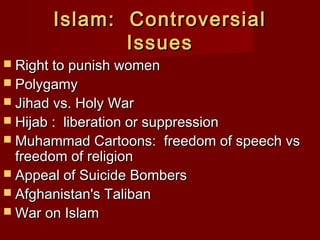 Islam: ControversialIslam: Controversial
IssuesIssues
 Right to punish womenRight to punish women
 PolygamyPolygamy
 Jihad vs. Holy WarJihad vs. Holy War
 Hijab : liberation or suppressionHijab : liberation or suppression
 Muhammad Cartoons: freedom of speech vsMuhammad Cartoons: freedom of speech vs
freedom of religionfreedom of religion
 Appeal of Suicide BombersAppeal of Suicide Bombers
 Afghanistan's TalibanAfghanistan's Taliban
 War on IslamWar on Islam
 